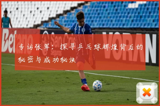 专访张军:探寻乒乓球辉煌背后的秘密与成功秘诀