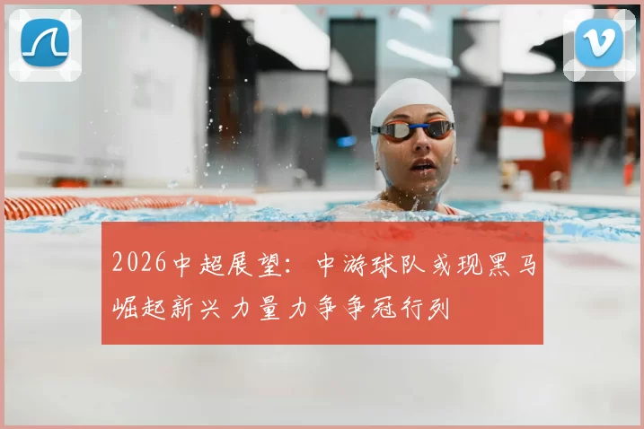 2026中超展望：中游球队或现黑马崛起新兴力量力争争冠行列