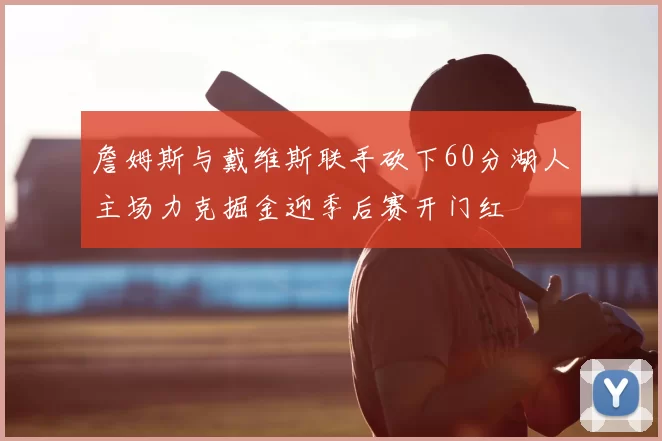 詹姆斯与戴维斯联手砍下60分湖人主场力克掘金迎季后赛开门红