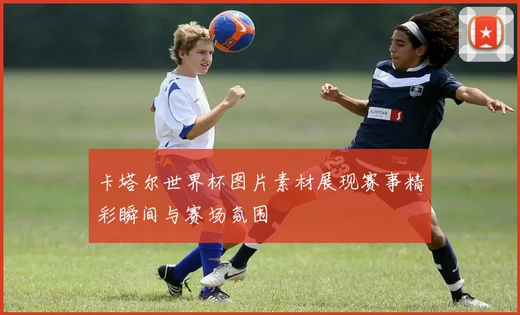 卡塔尔世界杯图片素材展现赛事精彩瞬间与赛场氛围