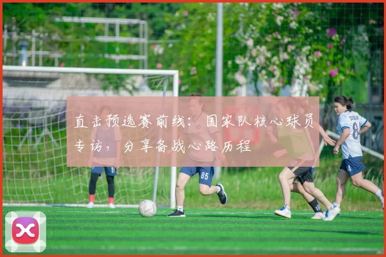 直击预选赛前线:国家队核心球员专访,分享备战心路历程