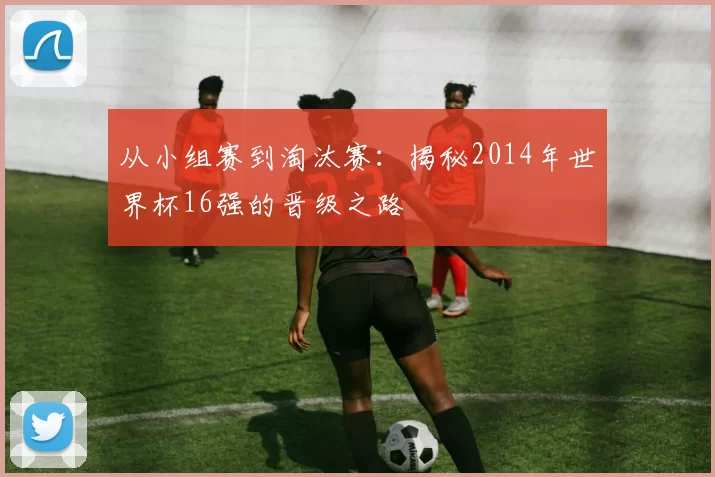 从小组赛到淘汰赛：揭秘2014年世界杯16强的晋级之路