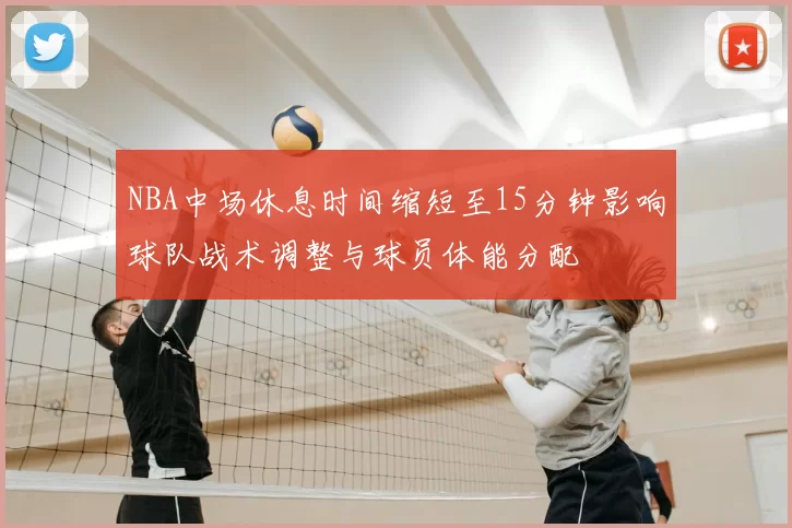 NBA中场休息时间缩短至15分钟影响球队战术调整与球员体能分配