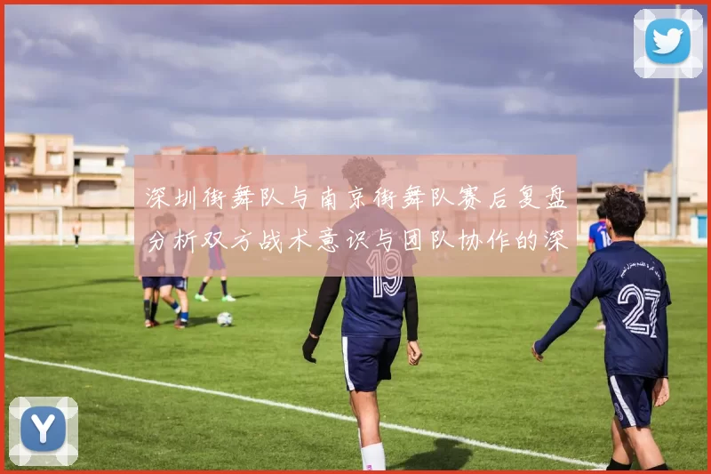 深圳街舞队与南京街舞队赛后复盘分析双方战术意识与团队协作的深度探讨