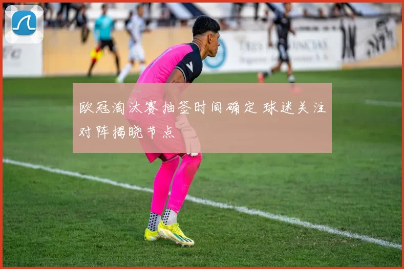 欧冠淘汰赛抽签时间确定 球迷关注对阵揭晓节点