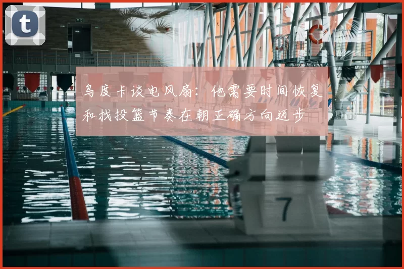 乌度卡谈电风扇:他需要时间恢复和找投篮节奏在朝正确方向迈步