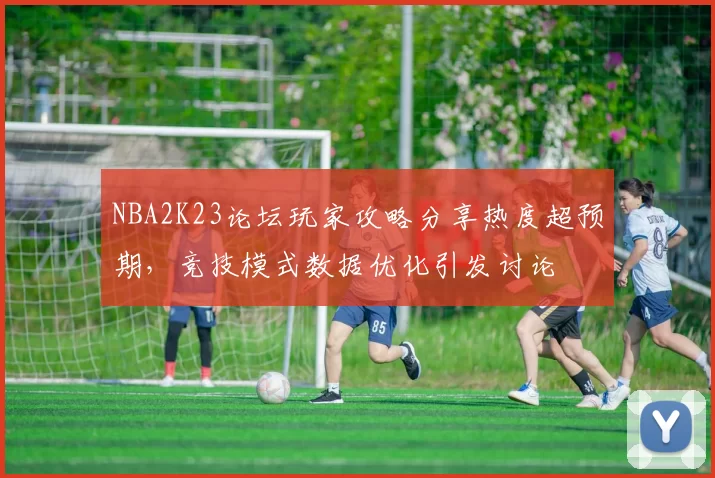 NBA2K23论坛玩家攻略分享热度超预期，竞技模式数据优化引发讨论