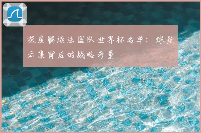 深度解读法国队世界杯名单：球星云集背后的战略考量
