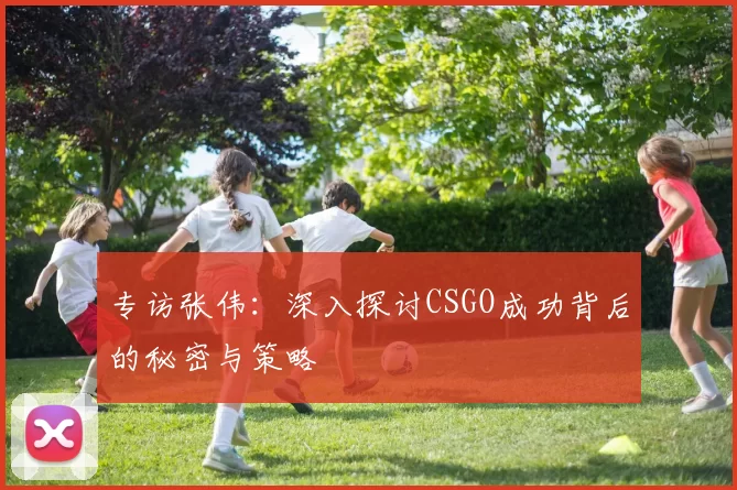 专访张伟：深入探讨CSGO成功背后的秘密与策略
