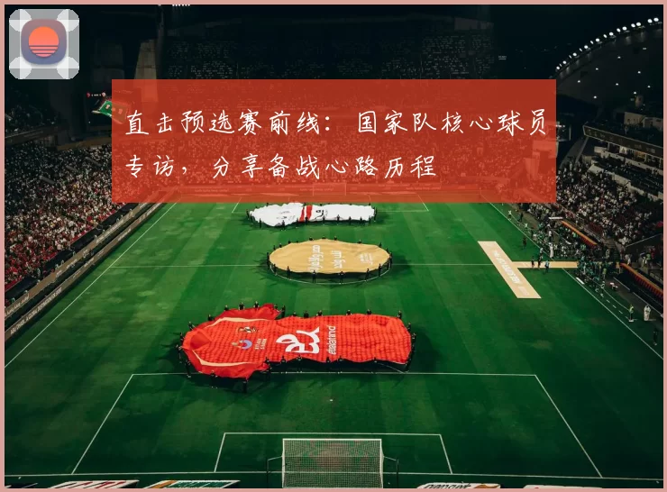 直击预选赛前线:国家队核心球员专访,分享备战心路历程