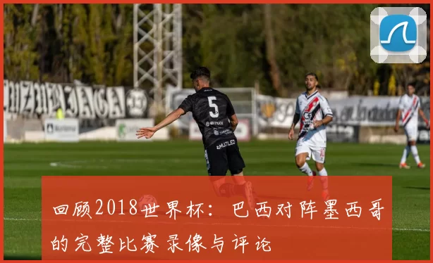 回顾2018世界杯：巴西对阵墨西哥的完整比赛录像与评论