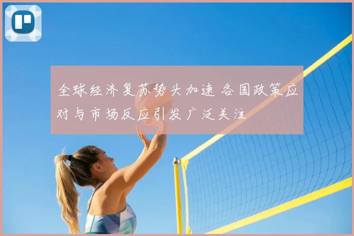 全球经济复苏势头加速 各国政策应对与市场反应引发广泛关注