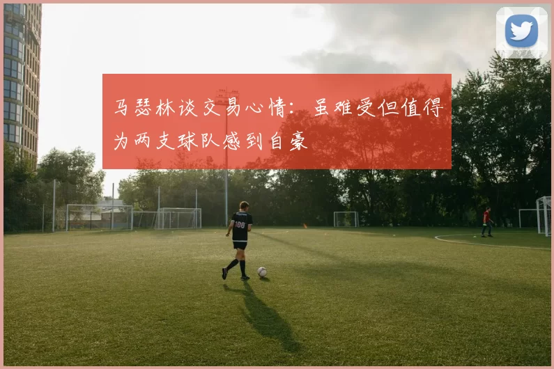 马瑟林谈交易心情：虽难受但值得为两支球队感到自豪