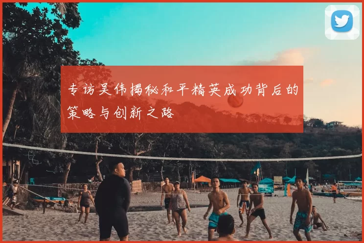 专访吴伟揭秘和平精英成功背后的策略与创新之路