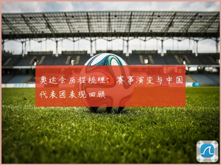 奥运会历程梳理:赛事演变与中国代表团表现回顾