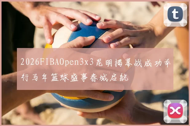 2026FIBAOpen3x3昆明揭幕战成功举行马年篮球盛事春城启航