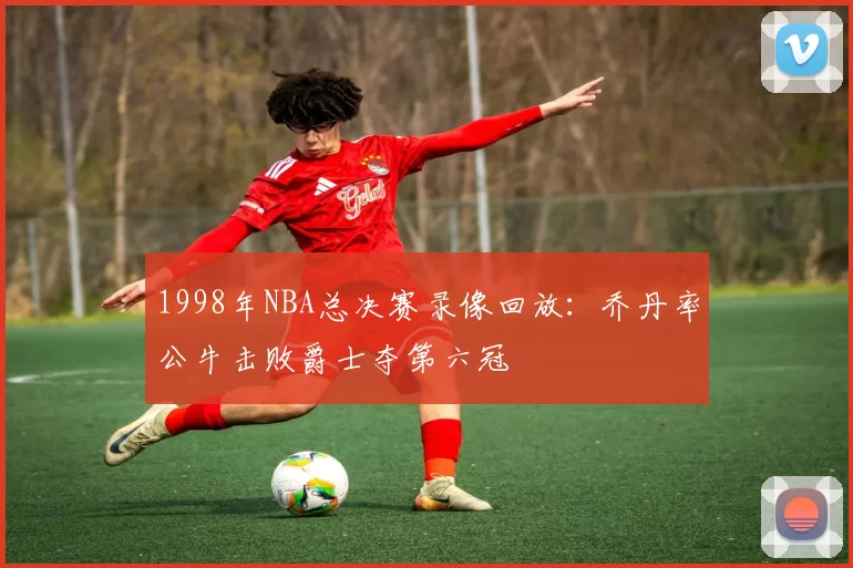1998年NBA总决赛录像回放:乔丹率公牛击败爵士夺第六冠