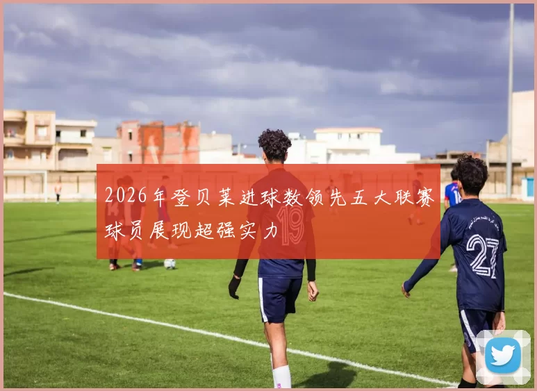 2026年登贝莱进球数领先五大联赛球员展现超强实力