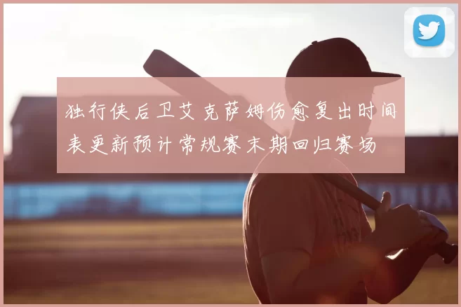 独行侠后卫艾克萨姆伤愈复出时间表更新预计常规赛末期回归赛场