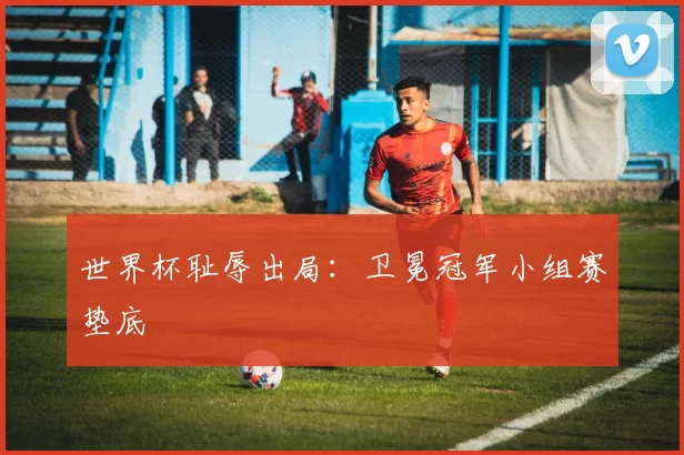 世界杯耻辱出局：卫冕冠军小组赛垫底