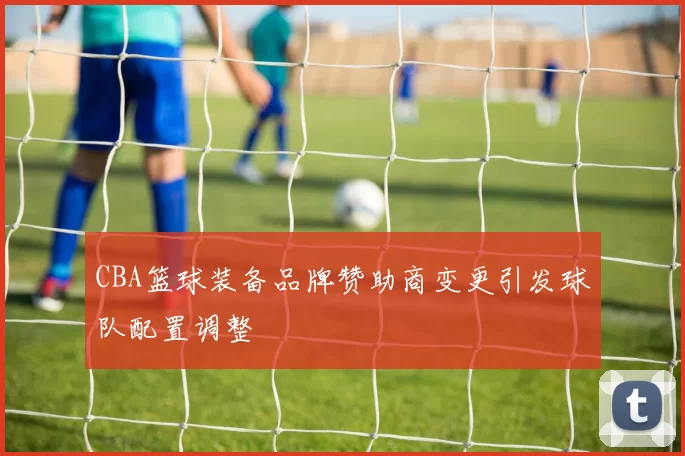 CBA篮球装备品牌赞助商变更引发球队配置调整
