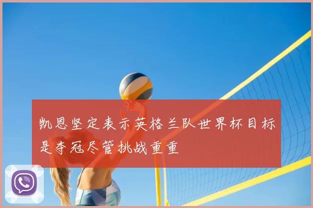 凯恩坚定表示英格兰队世界杯目标是夺冠尽管挑战重重