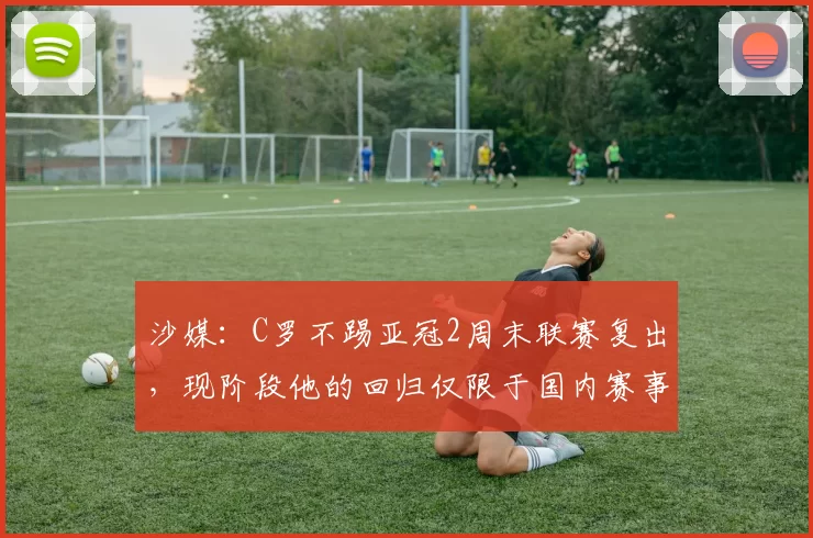沙媒:C罗不踢亚冠2周末联赛复出,现阶段他的回归仅限于国内赛事