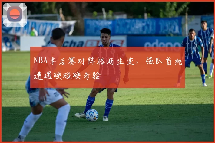 NBA季后赛对阵格局生变,强队首轮遭遇硬碰硬考验