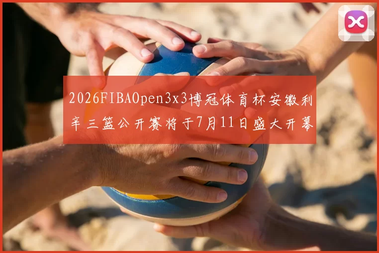 2026FIBAOpen3x3博冠体育杯安徽利辛三篮公开赛将于7月11日盛大开幕