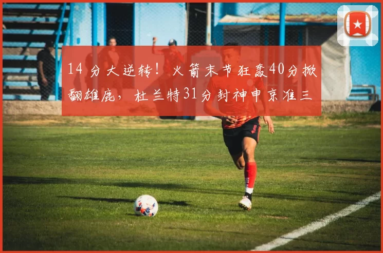 14 分大逆转!火箭末节狂轰40分掀翻雄鹿,杜兰特31分封神申京准三双
