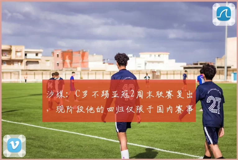 沙媒:C罗不踢亚冠2周末联赛复出,现阶段他的回归仅限于国内赛事
