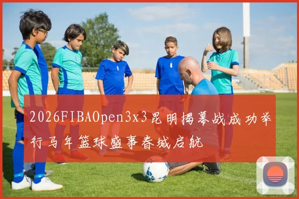 2026FIBAOpen3x3昆明揭幕战成功举行马年篮球盛事春城启航