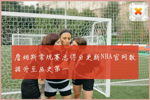 詹姆斯常规赛总得分更新NBA官网数据升至历史第一