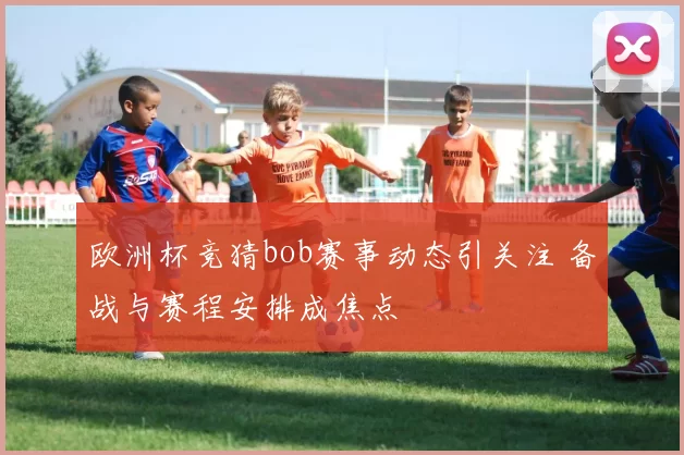 欧洲杯竞猜bob赛事动态引关注 备战与赛程安排成焦点