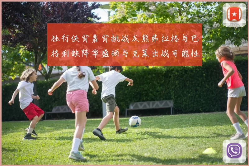 独行侠背靠背挑战灰熊弗拉格与巴格利缺阵华盛顿与克莱出战可能性微小