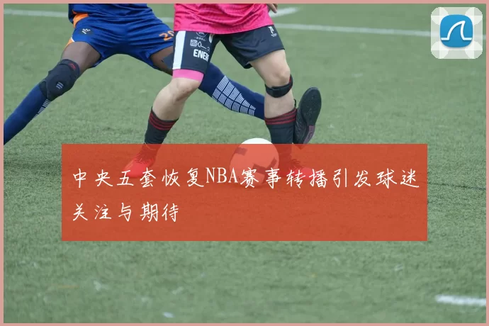 中央五套恢复NBA赛事转播引发球迷关注与期待