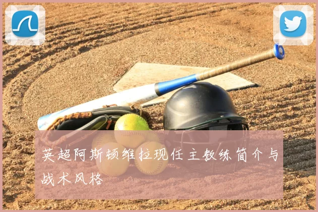 英超阿斯顿维拉现任主教练简介与战术风格