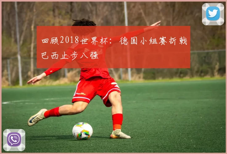 回顾2018世界杯：德国小组赛折戟巴西止步八强