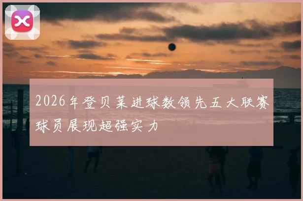 2026年登贝莱进球数领先五大联赛球员展现超强实力