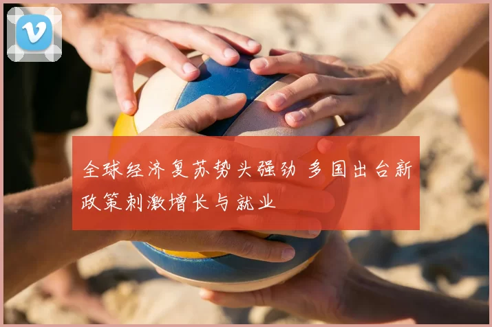 全球经济复苏势头强劲 多国出台新政策刺激增长与就业