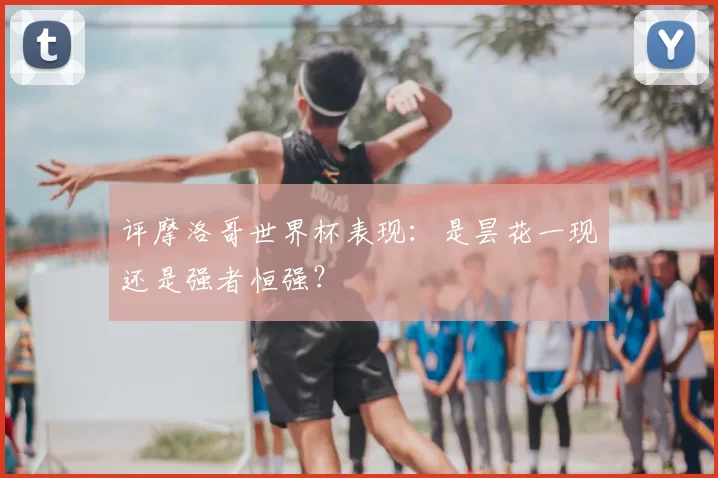 评摩洛哥世界杯表现:是昙花一现还是强者恒强?