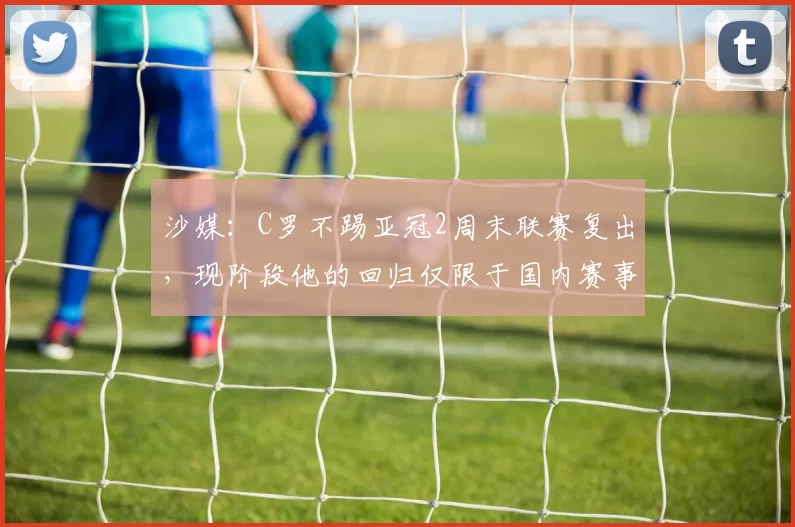 沙媒:C罗不踢亚冠2周末联赛复出,现阶段他的回归仅限于国内赛事