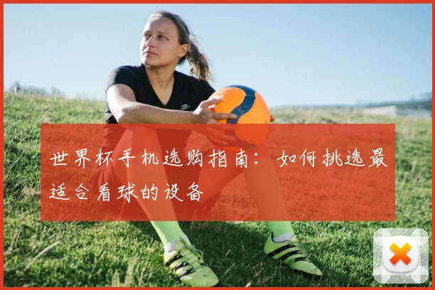 世界杯手机选购指南:如何挑选最适合看球的设备