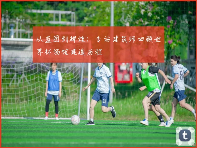 从蓝图到辉煌：专访建筑师回顾世界杯场馆建造历程