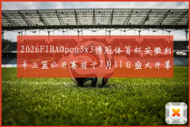 2026FIBAOpen3x3博冠体育杯安徽利辛三篮公开赛将于7月11日盛大开幕