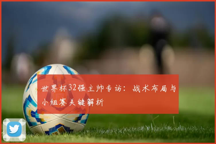 世界杯32强主帅专访：战术布局与小组赛关键解析