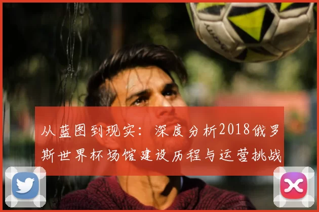 从蓝图到现实：深度分析2018俄罗斯世界杯场馆建设历程与运营挑战
