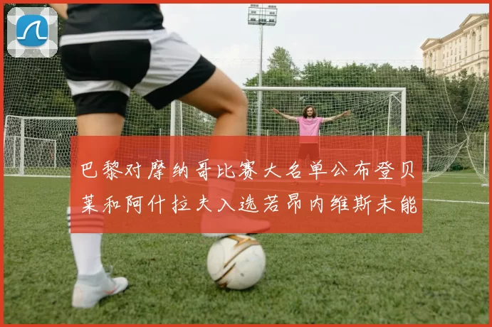 巴黎对摩纳哥比赛大名单公布登贝莱和阿什拉夫入选若昂内维斯未能参赛