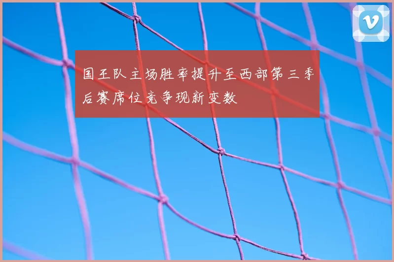 国王队主场胜率提升至西部第三季后赛席位竞争现新变数