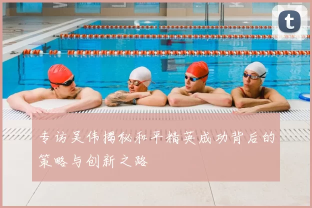 专访吴伟揭秘和平精英成功背后的策略与创新之路